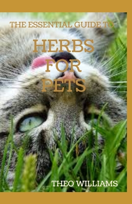 The Essential Guide to Herbs for Pets: Step By Step Guide To Growing, preparing And Using Herbs Successfully On Your Pets - Theo Williams