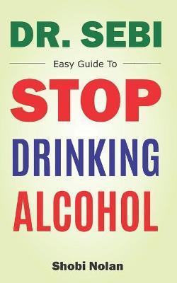 Dr Sebi Easy Guide To Stop Drinking Alcohol: The Total Guide On How To Easily Quit Alcohol Addition And Restore Good Health Through Dr. Sebi Alkaline - Shobi Nolan