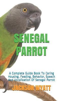 Senegal Parrot: A Complete Guide Book To Caring Housing, Feeding, Behavior, Speech And Vocalization Of Senegal Parrot - Jackson Wyatt