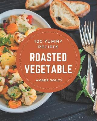 100 Yummy Roasted Vegetable Recipes: A Timeless Yummy Roasted Vegetable Cookbook - Amber Soucy