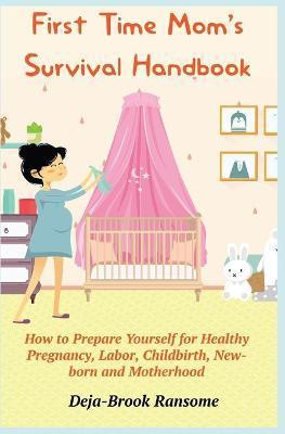 First Time Mom's Survival Handbook: How to Prepare Yourself for Healthy Pregnancy, Labor, Childbirth, Newborn and Motherhood - Deja-brook Ransome