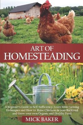 Art of Homesteading: A Beginner's Guide to Self-Sufficiency, Learn mini Farming Techniques and How to Raise Chickens in your Backyard and G - Mick Baker