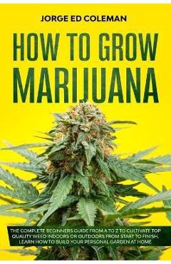 Poza produsului How To Grow Marijuana: The Complete Beginners Guide from A to Z to Cultivate Top Quality Weed Indoors or Outdoors from Start to Finish. Learn - Jorge Ed Coleman