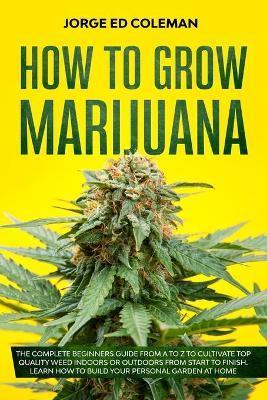 How To Grow Marijuana: The Complete Beginners Guide from A to Z to Cultivate Top Quality Weed Indoors or Outdoors from Start to Finish. Learn - Jorge Ed Coleman