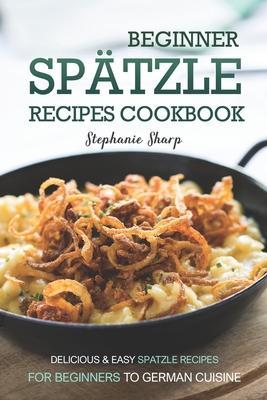 Beginner Spatzle Recipes Cookbook: Delicious & Easy Spatzle Recipes for Beginners to German Cuisine - Stephanie Sharp