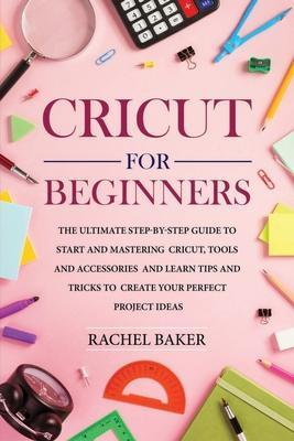 Cricut for Beginners: The Ultimate Step-by-Step Guide To Start and Mastering Cricut, Tools and Accessories and Learn Tips and Tricks to Crea - Rachel Baker