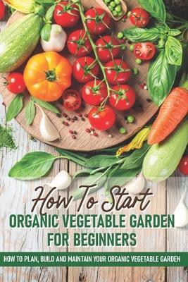 How To Start An Organic Vegetable Garden For Beginners: How To Plan, Build And Maintain Your Organic Vegetable Garden: Organic Gardening At Home - Rick Spurbeck