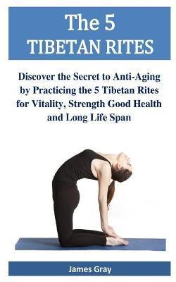 The 5 TIBETAN RITES: Discover the Secret to Anti-Aging by Practicing the 5 Tibetan Rites for Vitality, Strength Good Health and Long Life S - James Gray