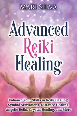 Advanced Reiki Healing: Enhance Your Skills in Reiki Healing, Symbol Activations, Distance Healing, Angelic Reiki, Crystal Healing, and More - Mari Silva