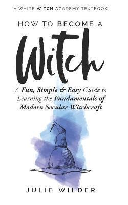 How To Become A Witch: A Fun, Simple and Easy Guide to Learning the Fundamentals of Modern Secular Witchcraft - Julie Wilder