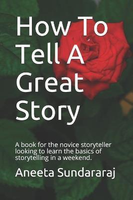 How To Tell A Great Story: A book for the novice storyteller looking to learn the basics of storytelling in a weekend. - Aneeta Sundararaj