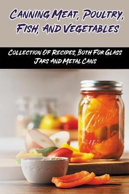 Canning Meat, Poultry, Fish, And Vegetables: Collection Of Recipes, Both For Glass Jars And Metal Cans: Home Canned Meat Guide - Chi Ottalagano
