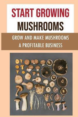 Start Growing Mushrooms: Grow And Make Mushrooms A Profitable Business: Tips For Growing Mushrooms - Lavada Beatrice