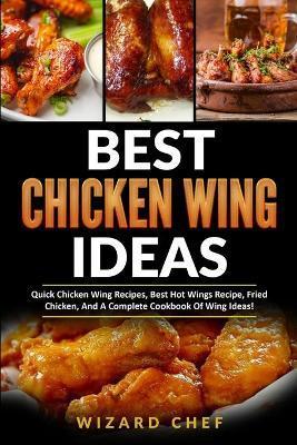 Best Chicken Wing Ideas: Quick Chicken Wing Recipes, Best Hot Wings Recipe, Fried Chicken And A Complete Cookbook Of Wing Ideas! - Wizard Chef