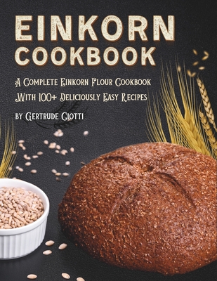 Einkorn Cookbook: A Complete Einkorn Flour Cookbook With 100+ Delicious And Easy Recipes - Gertrude Ciotti