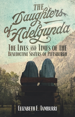 The Daughters of Adelgunda: The Lives and Times of the Benedictine Sisters of Pittsburgh - Elizabeth E. Tamburri