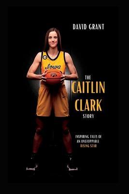 The Caitlin Clark Story: Inspiring Tales Of An Unstoppable Rising Star - David Grant