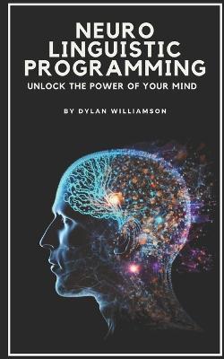 Neuro Linguistic Programming: Unlock the Power of Your Mind - Dylan Williamson