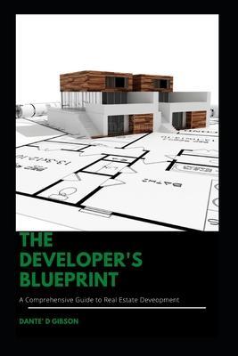 The Developer's Blueprint: A Comprehensive Guide to Real Estate Development - Dante Gibson
