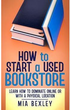 How to Start a Used Bookstore: Learn How to Dominate Online or With a Physical Store - Mia Bexley