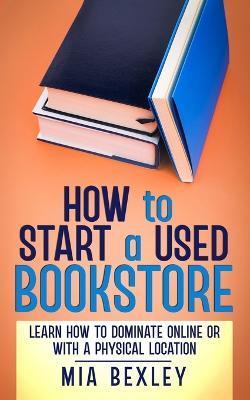 How to Start a Used Bookstore: Learn How to Dominate Online or With a Physical Store - Mia Bexley