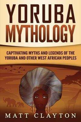 Yoruba Mythology: Captivating Myths and Legends of the Yoruba and Other West African Peoples - Matt Clayton
