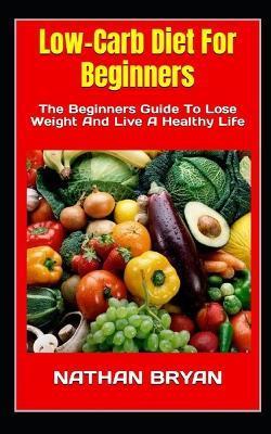 Low-Carb Diet For Beginners: The Beginners Guide To Lose Weight And Live A Healthy Life - Nathan Bryan