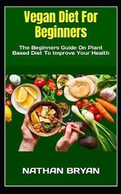 Vegan Diet For Beginners: The Beginners Guide On Plant Based Diet To Improve Your Health - Nathan Bryan