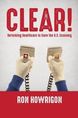Clear!: Reforming Healthcare to Save the U.S. Economy - Ron Howrigon