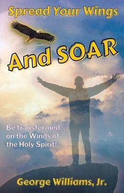 Spread Your Wings and Soar: Be Transformed on the Wings of the Holy Spirit - George D. Williams