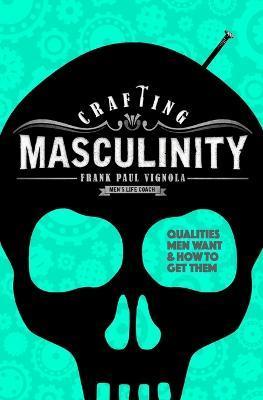 Crafting Masculinity: Qualities Men Want & How to Get Them - Frank Paul Vignola