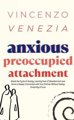 Anxious Preoccupied Attachment: Break the Cycle of Anxiety, Jealousy, Looming Fear, Abandonment of Nurture, Lack of Trust and Connection with Your Par - Vincenzo Venezia