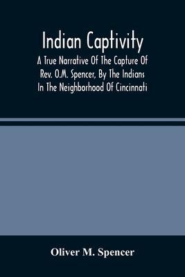 Indian Captivity: A True Narrative Of The Capture Of Rev. O.M. Spencer, By The Indians: In The Neighborhood Of Cincinnati - Oliver M. Spencer