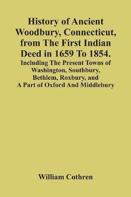 History Of Ancient Woodbury, Connecticut, From The First Indian Deed In 1659 To 1854. Including The Present Towns Of Washington, Southbury, Bethlem, R - William Cothren