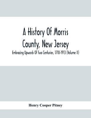 A History Of Morris County, New Jersey: Embracing Upwards Of Two Centuries, 1710-1913 (Volume Ii) - Henry Cooper Pitney