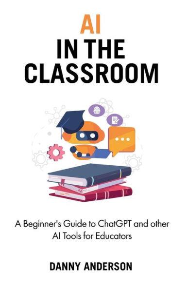 AI in the Classroom: A Beginner's Guide to ChatGPT and other AI Tools for Educators - Danny Anderson