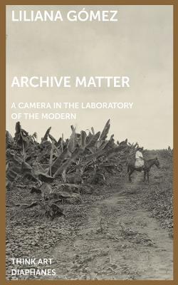 Archive Matter: A Camera in the Laboratory of the Modern - Liliana Gómez