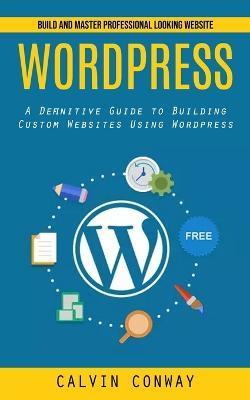 Wordpress: Build and Master Professional Looking Website (A Definitive Guide to Building Custom Websites Using Wordpress) - Calvin Conway