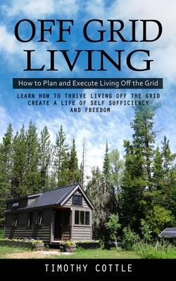 Off Grid Living: How to Plan and Execute Living Off the Grid (Learn How to Thrive Living Off the Grid Create a Life of Self Sufficiency - Timothy Cottle