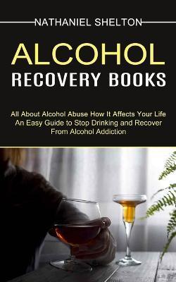 Alcohol Recovery Books: All About Alcohol Abuse How It Affects Your Life (An Easy Guide to Stop Drinking and Recover From Alcohol Addiction) - Nathaniel Shelton