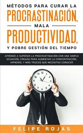 Métodos Para Curar la Procrastinación, Mala productividad, y Pobre Gestión del Tiempo: Aprende a Superar la Procrastinación con una simple ecuación, C - Felipe Rojas