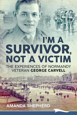 I'm a Survivor, Not a Victim: The Experiences of Normandy Veteran George Carvell - Amanda Shepherd