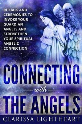 Connecting with the Angels: Rituals and Ceremonies to Invoke Your Guardian Angels and Strengthen Your Spiritual Angelic Connection - Clarissa Lightheart