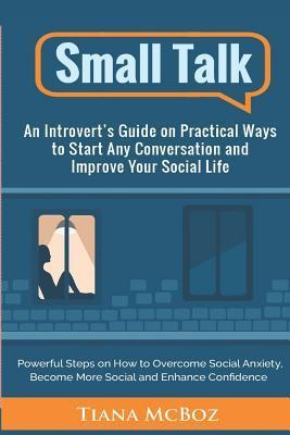 Small Talk: An Introvert's Guide on Practical Ways to Start Any Conversation and Improve Your Social Life - Tiana Mcboz