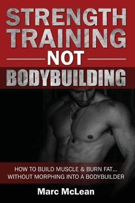 Strength Training NOT Bodybuilding: How To Build Muscle And Burn Fat...Without Morphing Into A Bodybuilder - Marc Mclean