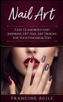 Nail Art: Easy, Glamorous and Inspiring DIY Nail Art Designs for Your Fingers & Toes - Francine Agile