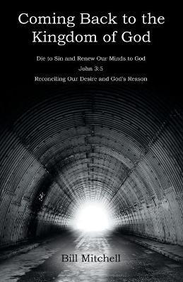 Coming Back to the Kingdom of God: Die to Sin and Renew Our Minds to God John 3:5 Reconciling Our Desire and God's Reason - Bill Mitchell