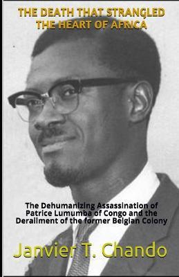 The Death That Strangled the Heart of Africa: The Dehumanizing Assassination of Patrice Lumumba of Congo and the Derailment of the former Belgian Colo - Janvier Tchouteu