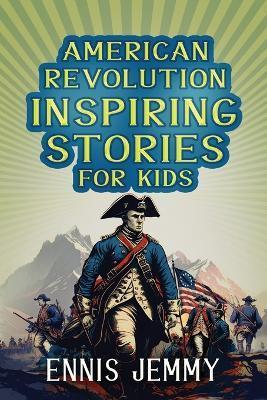 American Revolution Inspiring Stories for Kids: A Collection of Memorable True Tales About Courage, Goodness, Rescue, and Civic Duty To Inspire Young - Ennis Jemmy