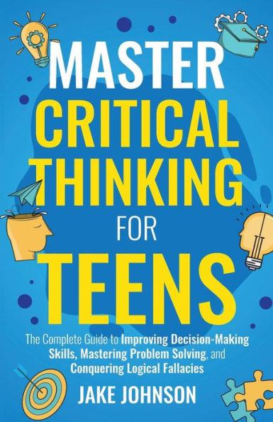 Master Critical Thinking for Teens: The Complete Guide to Improving Decision-Making Skills, Mastering Problem Solving, and Conquering Logical Fallacie - Jake Johnson